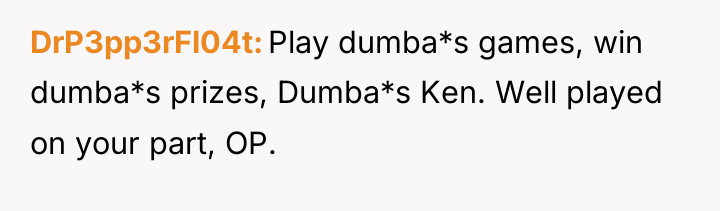 DrP3pp3rFl04t Play dumba*s games, win dumba*s prizes, Dumba*s Ken. Well...