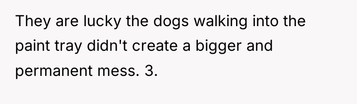 They are lucky the dogs walking into the paint tray...