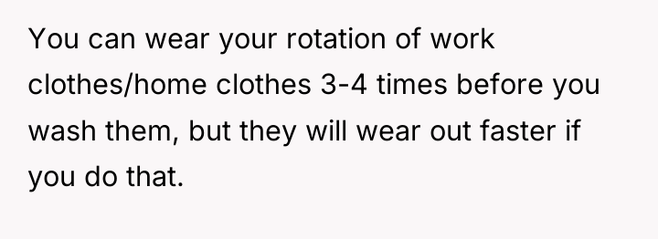 You can wear your rotation of work clothes/home clothes 3-4...