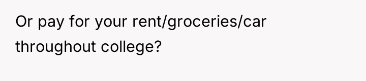 Or pay for your rent/groceries/car throughout college?