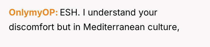 OnlymyOP ESH. I understand your discomfort but in Mediterranean culture,