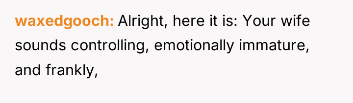 waxedgooch Alright, here it is: Your wife sounds controlling, emotionally...