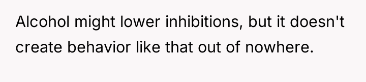 Alcohol might lower inhibitions, but it doesn't create behavior like...