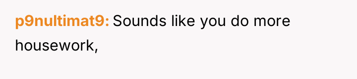 p9nultimat9 Sounds like you do more housework,