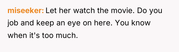 miseeker Let her watch the movie. Do you job and...