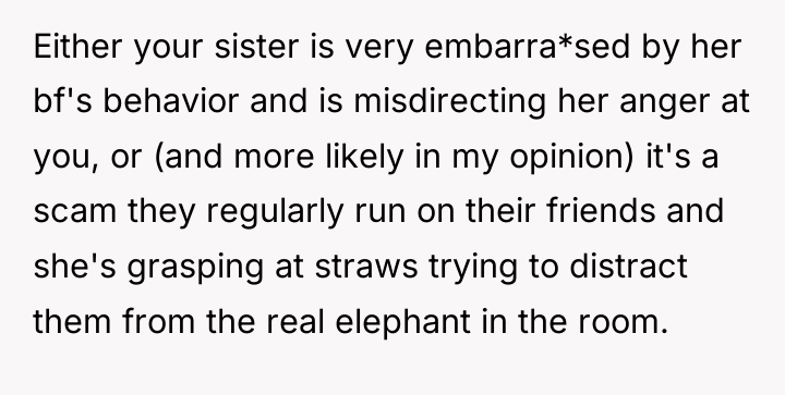 Either your sister is very embarra*sed by her bf's behavior...