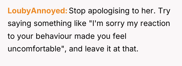 LoubyAnnoyed Stop apologising to her. Try saying something like "I'm...