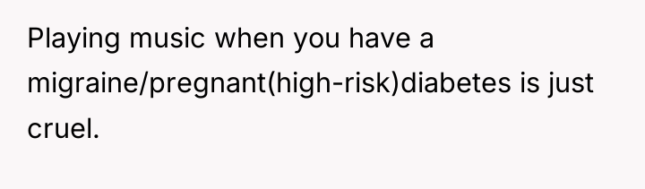 Playing music when you have a migraine/pregnant(high-risk)diabetes is just cruel.