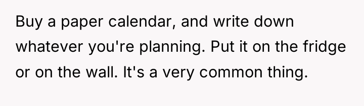 Buy a paper calendar, and write down whatever you're planning....