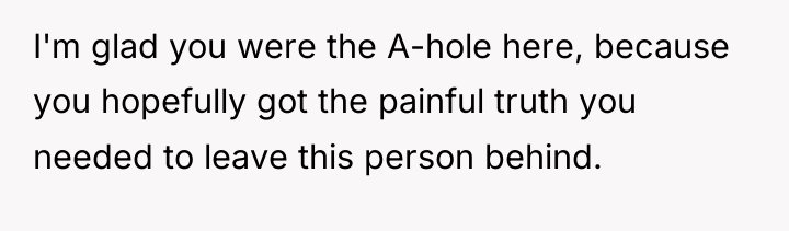 I'm glad you were the A-hole here, because you hopefully...
