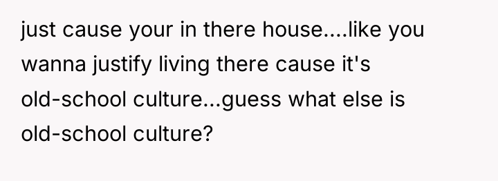 just cause your in there house....like you wanna justify living...