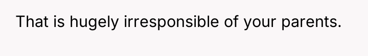That is hugely irresponsible of your parents.