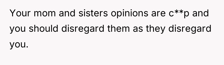Your mom and sisters opinions are c**p and you should...