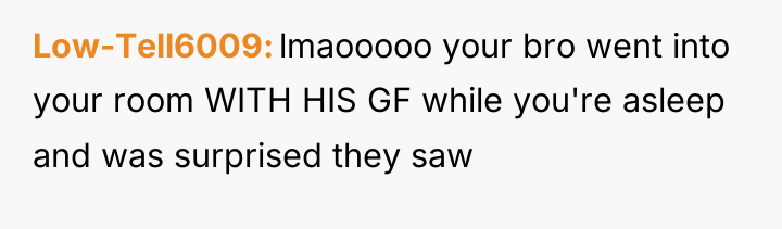 Low-Tell6009 lmaooooo your bro went into your room WITH HIS...