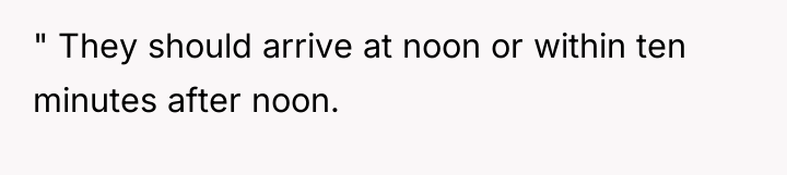 " They should arrive at noon or within ten minutes...