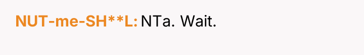 NUT-me-SH**L NTa. Wait.