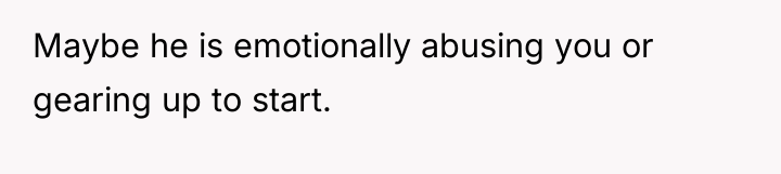 Maybe he is emotionally abusing you or gearing up to...
