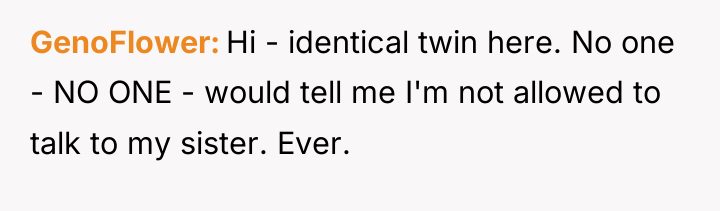 GenoFlower Hi - identical twin here. No one - NO...