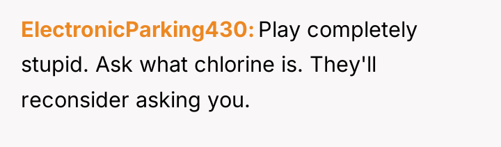 ElectronicParking430 Play completely stupid. Ask what chlorine is. They'll reconsider...
