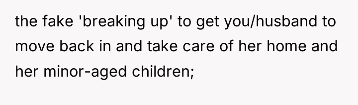 the fake 'breaking up' to get you/husband to move back...
