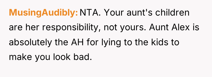 MusingAudibly NTA. Your aunt's children are her responsibility, not yours....