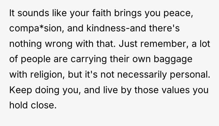 It sounds like your faith brings you peace, compa*sion, and...