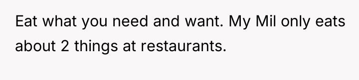 Eat what you need and want. My Mil only eats...