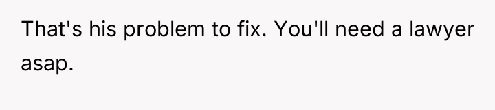 That's his problem to fix. You'll need a lawyer asap.