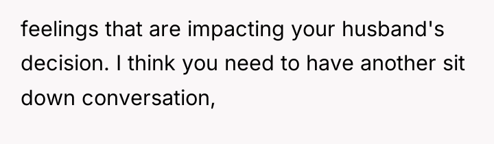 feelings that are impacting your husband's decision. I think you...