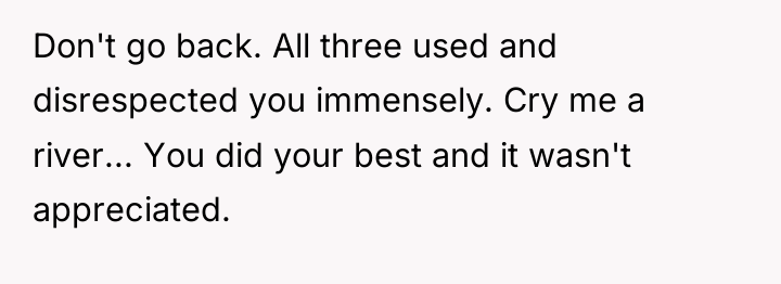 Don't go back. All three used and disrespected you immensely....