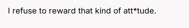 I refuse to reward that kind of att*tude.