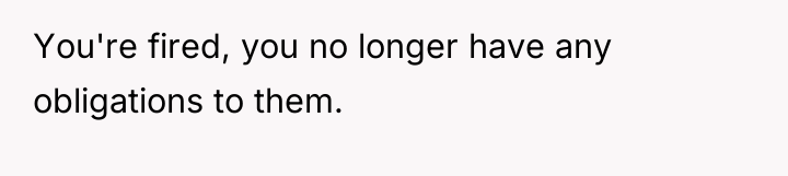 You're fired, you no longer have any obligations to them.