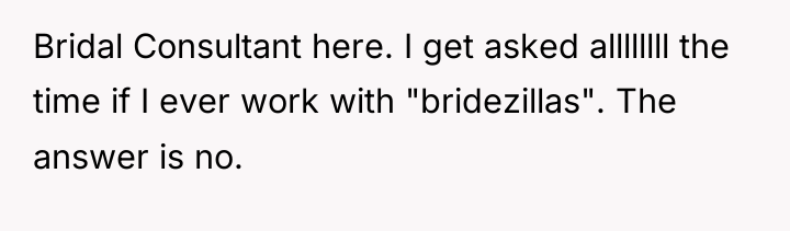 Bridal Consultant here. I get asked allllllll the time if...
