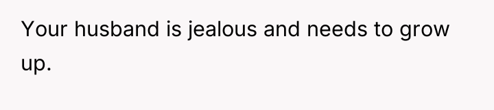 Your husband is jealous and needs to grow up.