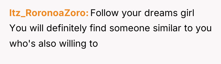 Itz_RoronoaZoro Follow your dreams girl You will definitely find someone...
