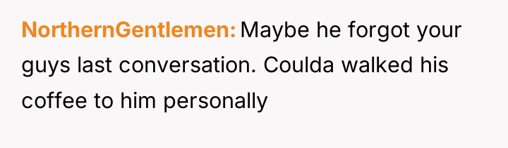 NorthernGentlemen Maybe he forgot your guys last conversation. Coulda walked...