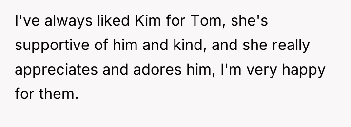 I've always liked Kim for Tom, she's supportive of him...