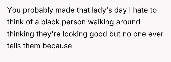 You probably made that lady's day I hate to think...