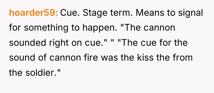 hoarder59 Cue. Stage term. Means to signal for something to...
