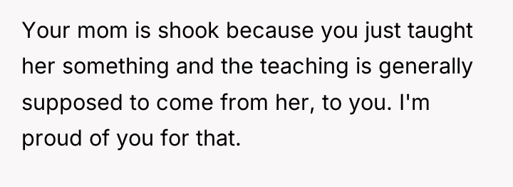 Your mom is shook because you just taught her something...