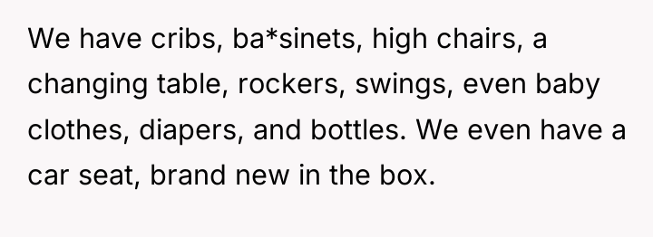 We have cribs, ba*sinets, high chairs, a changing table, rockers,...