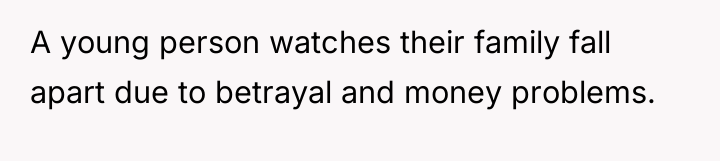 A young person watches their family fall apart due to...