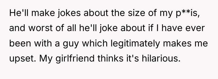 He'll make jokes about the size of my p**is, and...