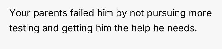 Your parents failed him by not pursuing more testing and...