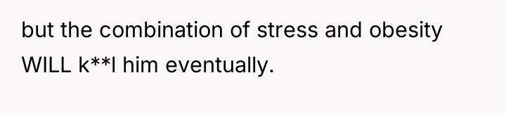 but the combination of stress and obesity WILL k**l him...