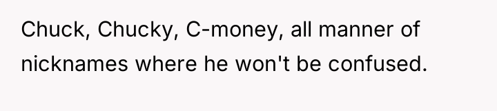 Chuck, Chucky, C-money, all manner of nicknames where he won't...