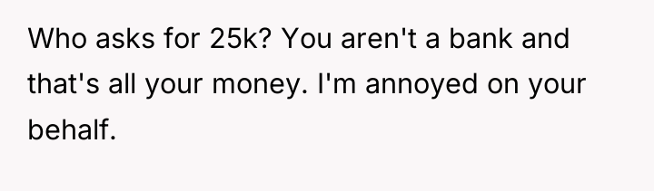 Who asks for 25k? You aren't a bank and that's...