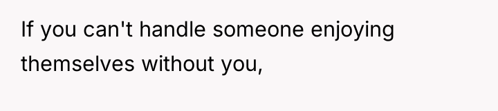 If you can't handle someone enjoying themselves without you,