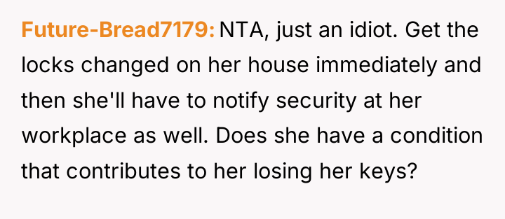 Future-Bread7179 NTA, just an idiot. Get the locks changed on...