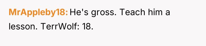 MrAppleby18 He's gross. Teach him a lesson. TerrWolf: 18.